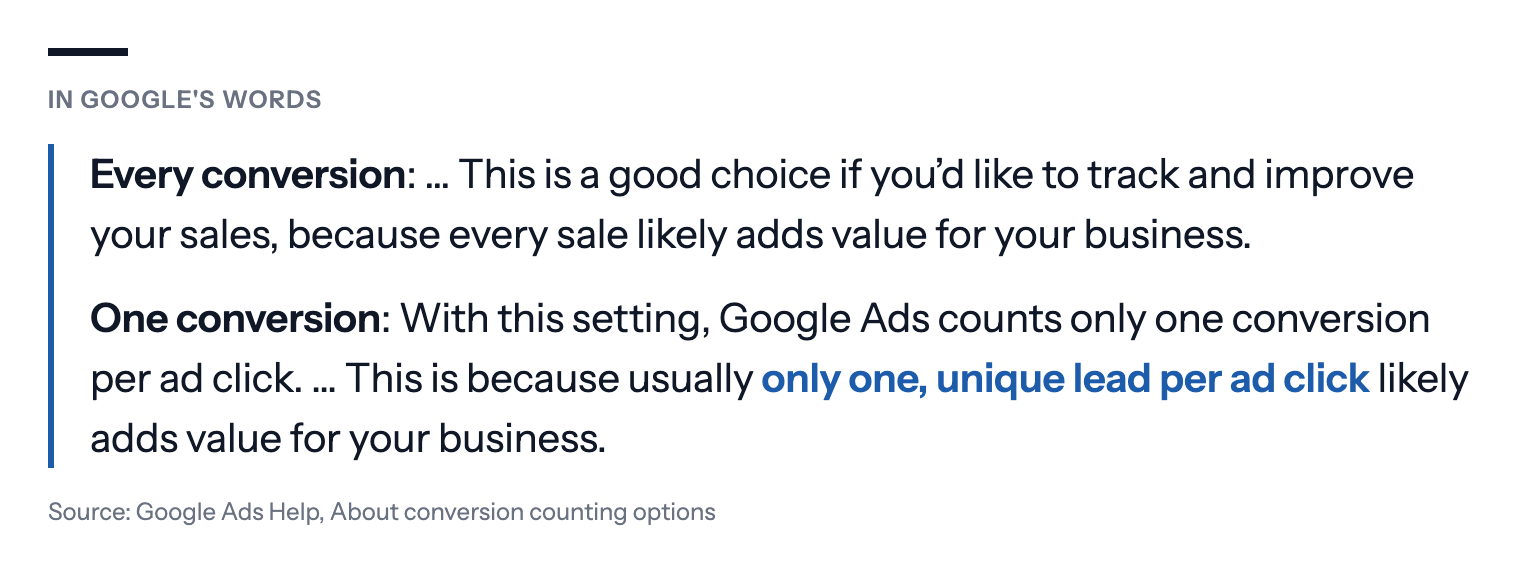 Quote from Google Ads Help, About conversion counting options: "Every conversion: … This is a good choice if you'd like to track and improve your sales, because every sale likely adds value for your business. One conversion: With this setting, Google Ads counts only one conversion per ad click. … This is because usually only one, unique lead per ad click likely adds value for your business."