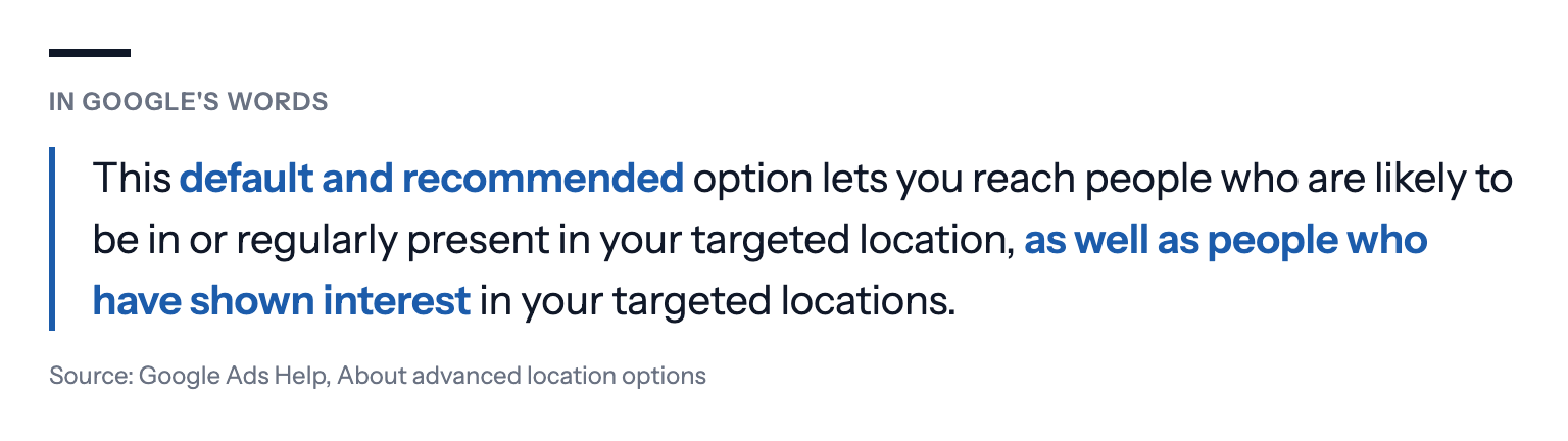 Quote from Google Ads Help, About advanced location options: "This default and recommended option lets you reach people who are likely to be in or regularly present in your targeted location, as well as people who have shown interest in your targeted locations."