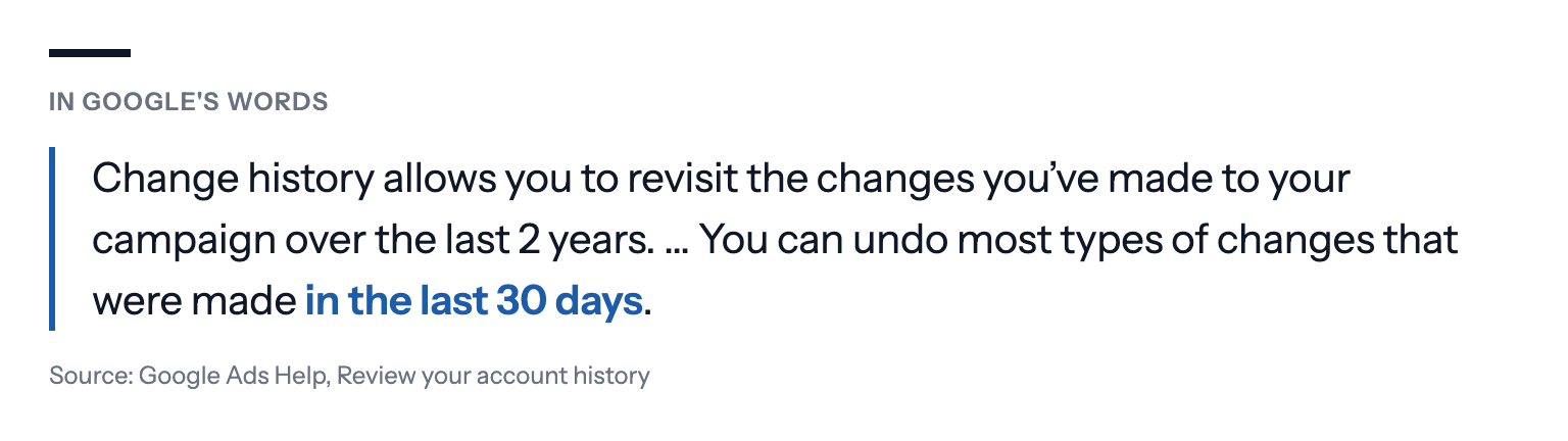 In Google's words: Change history allows you to revisit the changes you've made to your campaign over the last 2 years. … You can undo most types of changes that were made in the last 30 days. Source: Google Ads Help, Review your account history