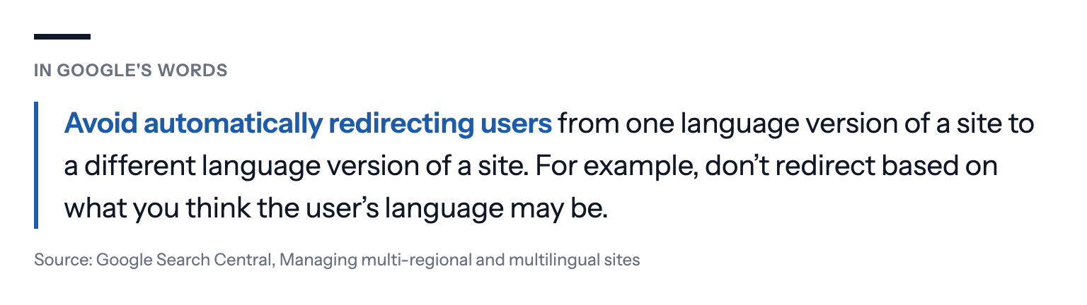 In Google's words: Avoid automatically redirecting users from one language version of a site to a different language version of a site. For example, don't redirect based on what you think the user's language may be. Source: Google Search Central, Managing multi-regional and multilingual sites