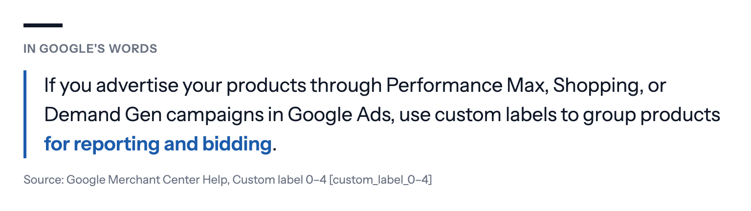 In Google's words: If you advertise your products through Performance Max, Shopping, or Demand Gen campaigns in Google Ads, use custom labels to group products for reporting and bidding. Source: Google Merchant Center Help, Custom label 0–4 [custom_label_0–4]