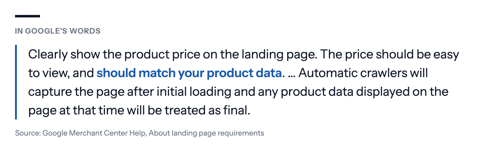 In Google's words: Clearly show the product price on the landing page. The price should be easy to view, and should match your product data. … Automatic crawlers will capture the page after initial loading and any product data displayed on the page at that time will be treated as final. Source: Google Merchant Center Help, About landing page requirements