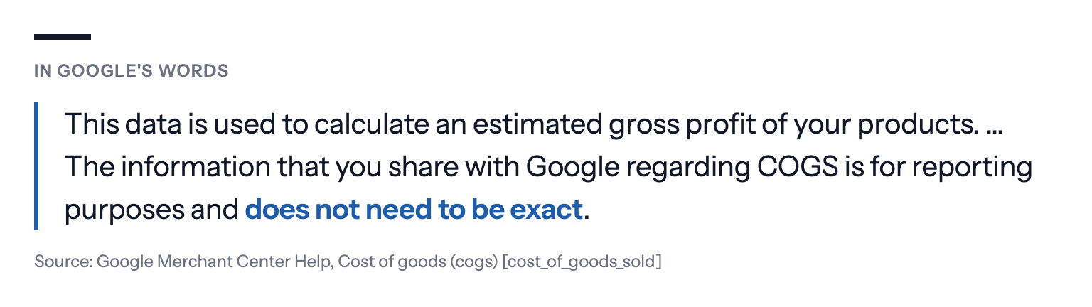 In Google's words: This data is used to calculate an estimated gross profit of your products. … The information that you share with Google regarding COGS is for reporting purposes and does not need to be exact. Source: Google Merchant Center Help, Cost of goods (cogs) [cost_of_goods_sold]