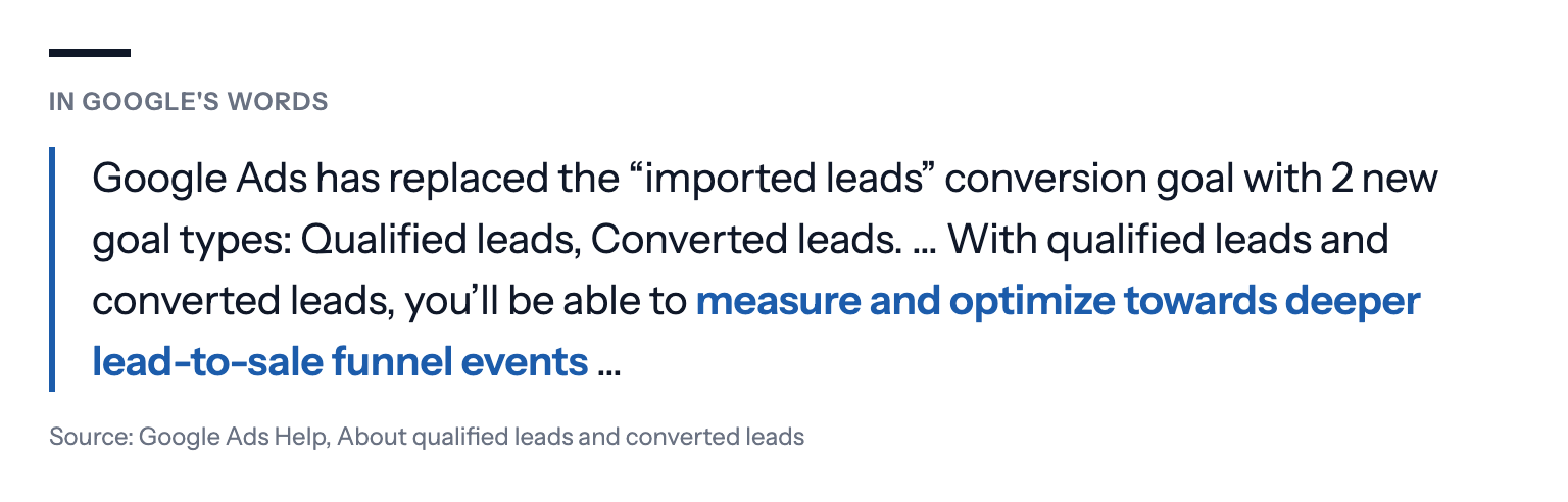 In Google's words: Google Ads has replaced the "imported leads" conversion goal with 2 new goal types: Qualified leads, Converted leads. … With qualified leads and converted leads, you'll be able to measure and optimize towards deeper lead-to-sale funnel events … Source: Google Ads Help, About qualified leads and converted leads