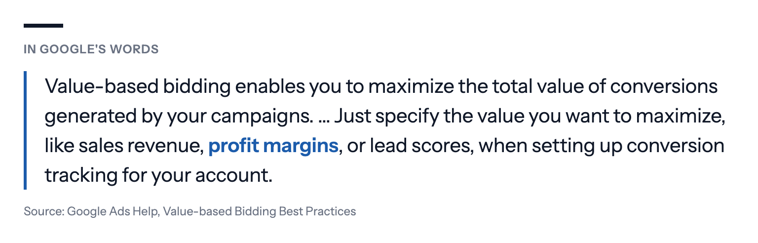 In Google's words: Value-based bidding enables you to maximize the total value of conversions generated by your campaigns. … Just specify the value you want to maximize, like sales revenue, profit margins, or lead scores, when setting up conversion tracking for your account. Source: Google Ads Help, Value-based Bidding Best Practices