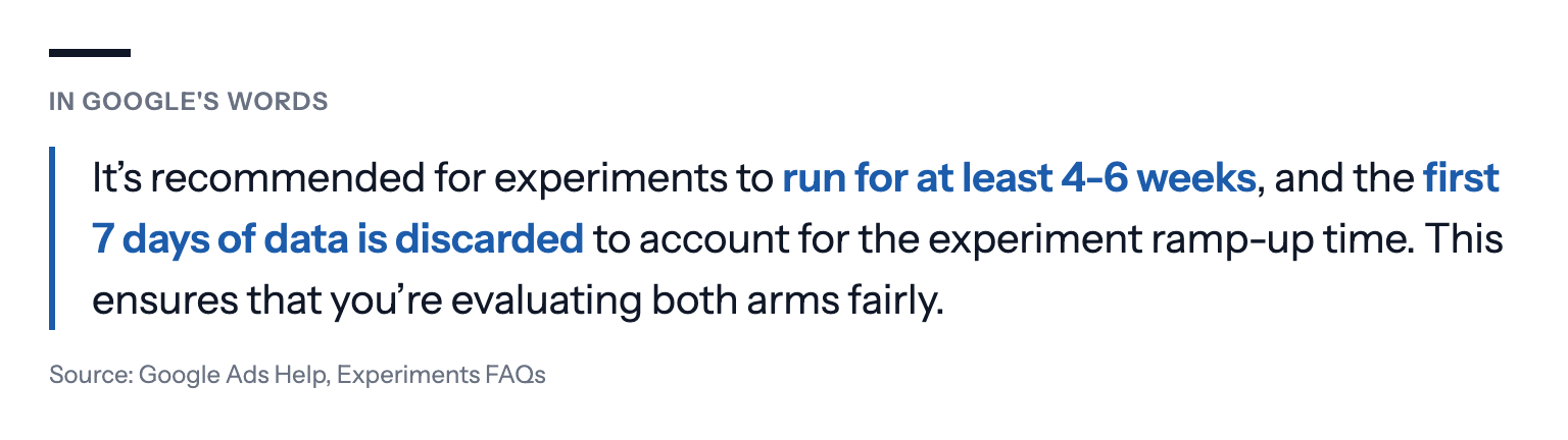 In Google's words: It's recommended for experiments to run for at least 4-6 weeks, and the first 7 days of data is discarded to account for the experiment ramp-up time. This ensures that you're evaluating both arms fairly. Source: Google Ads Help, Experiments FAQs