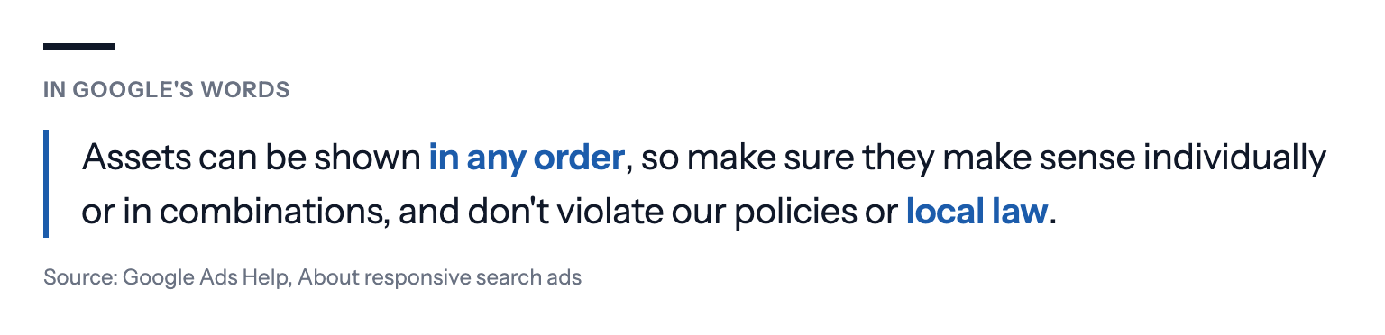 In Google's words: Assets can be shown in any order, so make sure they make sense individually or in combinations, and don't violate our policies or local law. Source: Google Ads Help, About responsive search ads