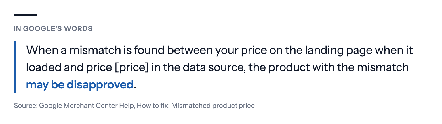 In Google's words: When a mismatch is found between your price on the landing page when it loaded and price [price] in the data source, the product with the mismatch may be disapproved. Source: Google Merchant Center Help, How to fix: Mismatched product price