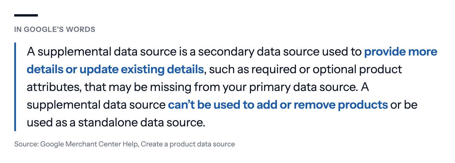 In Google's words: A supplemental data source is a secondary data source used to provide more details or update existing details, such as required or optional product attributes, that may be missing from your primary data source. A supplemental data source can't be used to add or remove products or be used as a standalone data source. Source: Google Merchant Center Help, Create a product data source