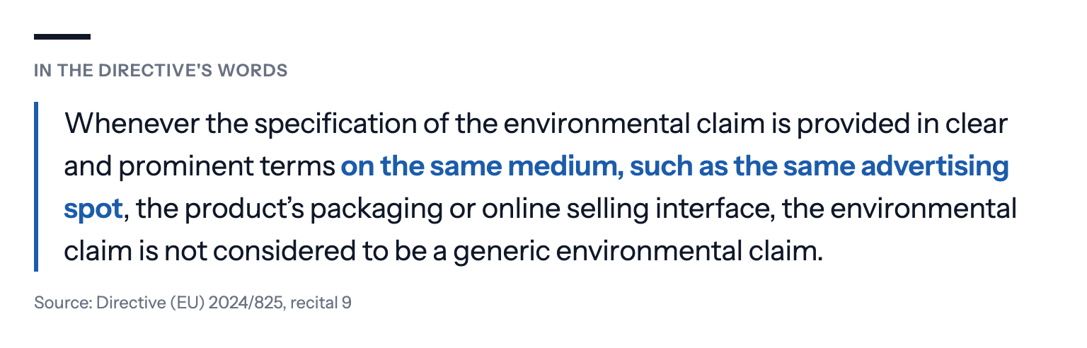In the directive's words: Whenever the specification of the environmental claim is provided in clear and prominent terms on the same medium, such as the same advertising spot, the product's packaging or online selling interface, the environmental claim is not considered to be a generic environmental claim. Source: Directive (EU) 2024/825, recital 9