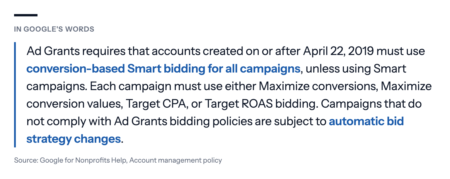 In Google's words: Ad Grants requires that accounts created on or after April 22, 2019 must use conversion-based Smart bidding for all campaigns, unless using Smart campaigns. Each campaign must use either Maximize conversions, Maximize conversion values, Target CPA, or Target ROAS bidding. Campaigns that do not comply with Ad Grants bidding policies are subject to automatic bid strategy changes. Source: Google for Nonprofits Help, Account management policy