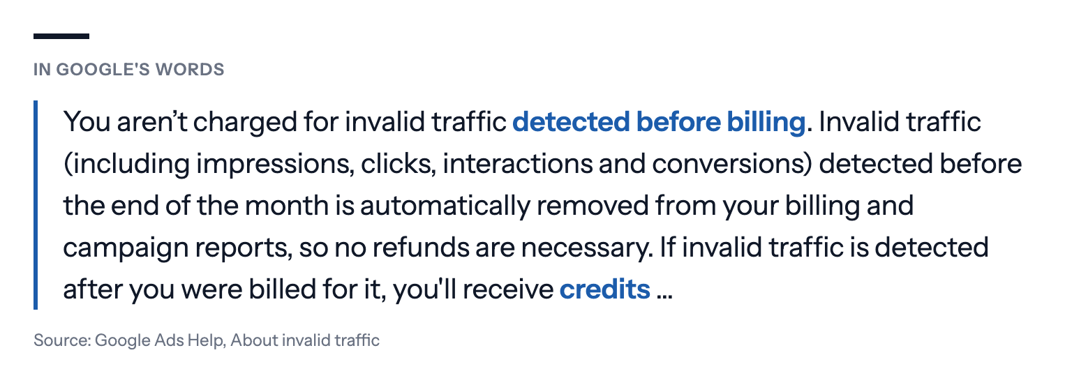 Google's own words, from the Google Ads Help page About invalid traffic: "You aren't charged for invalid traffic detected before billing. Invalid traffic (including impressions, clicks, interactions and conversions) detected before the end of the month is automatically removed from your billing and campaign reports, so no refunds are necessary. If invalid traffic is detected after you were billed for it, you'll receive credits"